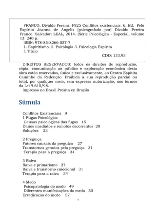 4
FRANCO, Divaldo Pereira. F825 Conflitos existenciais. 6. Ed. Pelo
Espírito Joanna de Ãngelis [psicografado por] Divaldo Pereira
Franco. Salvador: LEAL, 2014. (Série Psicológica - Especial, volume
13 240 p.
ISBN: 978-85-8266-057-7
1. Espiritismo. 2. Psicologia 3. Psicologia Espírita
I. Título
CDD: 133.93
DIREITOS RESERVADOS: todos os direitos de reprodução,
cópia, comunicação ao público e exploração econômica desta
obra estão reservados, única e exclusivamente, ao Centro Espítita
Caminho da Redenção. Proibida a sua reprodução parcial ou
total, por qualquer meio, sem expressa autorização, nos termos
da Lei 9.610/98.
Impresso no Brasil Presita en Brazilo
Súmula
Conflitos Existenciais 9
1 Fugas Psicológica
Causas psicológicas das fugas 15
Danos imediatos e remotos decorrentes 20
Soluções 23
2 Preguiça
Fatores causais da preguiça 27
Transtornos gerados pela preguiça 31
Terapia para a preguiça 34
3 Raiva
Raiva e primarismo 27
Raiva e transtorno emocional 31
Terapia para a raiva 34
4 Medo
Psicopatologia do medo 49
Diferentes manifestações do medo 53
Erradicação do medo 57
 
