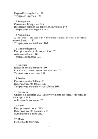 6
Dependência química 138
Terapia de urgência 141
13 Tabagismo
Causas do Tabagismo 145
Instalação e danos da dependência viciosa 149
Terapia para o tabagismo 153
14 Alcoolismo
Alcoolismo e obsessão 157 Prejuízos físicos, morais e mentais
do alcoolismo 160
Terapia para o alcoolismo 163
15 Vazio existencial
Psicogênese da perda do sentido 167
Autoconsciência 172
Terapia libertadora 175
16 Estresse
Razão de ser do estresse 179
Processos e mecanismos estressantes 182
Terapia para o estresse 187
17 Fobias
Psicogênese das fobias 191
Desenvolvimento fóbico 195
Terapia para os transtornos fóbicos 199
18 Coragem
Origem da coragem 201 Desenvolvimento da força e da virtude
da coragem 205
Aplicação da coragem 209
19 Amor
Psicogênese do amor 213
Desenvolvimento do amor 216
Sublimação do amor 222
20 Morte
Fisiologia da morte 227
 