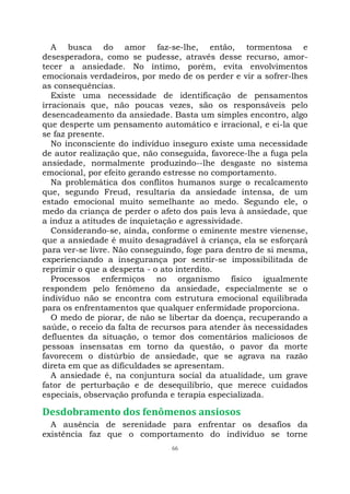 66
A busca do amor faz-se-lhe, então, tormentosa e
desesperadora, como se pudesse, através desse recurso, amor-
tecer a ansiedade. No íntimo, porém, evita envolvimentos
emocionais verdadeiros, por medo de os perder e vir a sofrer-lhes
as consequências.
Existe uma necessidade de identificação de pensamentos
irracionais que, não poucas vezes, são os responsáveis pelo
desencadeamento da ansiedade. Basta um simples encontro, algo
que desperte um pensamento automático e irracional, e ei-la que
se faz presente.
No inconsciente do indivíduo inseguro existe uma necessidade
de autor realização que, não conseguida, favorece-lhe a fuga pela
ansiedade, normalmente produzindo--lhe desgaste no sistema
emocional, por efeito gerando estresse no comportamento.
Na problemática dos conflitos humanos surge o recalcamento
que, segundo Freud, resultaria da ansiedade intensa, de um
estado emocional muito semelhante ao medo. Segundo ele, o
medo da criança de perder o afeto dos pais leva à ansiedade, que
a induz a atitudes de inquietação e agressividade.
Considerando-se, ainda, conforme o eminente mestre vienense,
que a ansiedade é muito desagradável à criança, ela se esforçará
para ver-se livre. Não conseguindo, foge para dentro de si mesma,
experienciando a insegurança por sentir-se impossibilitada de
reprimir o que a desperta - o ato interdito.
Processos enfermiços no organismo físico igualmente
respondem pelo fenômeno da ansiedade, especialmente se o
indivíduo não se encontra com estrutura emocional equilibrada
para os enfrentamentos que qualquer enfermidade proporciona.
O medo de piorar, de não se libertar da doença, recuperando a
saúde, o receio da falta de recursos para atender às necessidades
defluentes da situação, o temor dos comentários maliciosos de
pessoas insensatas em torno da questão, o pavor da morte
favorecem o distúrbio de ansiedade, que se agrava na razão
direta em que as dificuldades se apresentam.
A ansiedade é, na conjuntura social da atualidade, um grave
fator de perturbação e de desequilíbrio, que merece cuidados
especiais, observação profunda e terapia especializada.
Desdobramento dos fenômenos ansiosos
A ausência de serenidade para enfrentar os desafios da
existência faz que o comportamento do indivíduo se torne
 