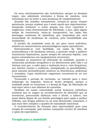 68
Os seus relacionamentos são turbulentos, porque se desejam
impor, não admitindo restrições à forma de conduta, nem
orientação que os invite a uma mudança de comportamento.
Quando são atraídos sexualmente, tornam-se quase sempre
passionais, porque supõem que é amor aquilo que experimentam,
desejando submeter a outra pessoa aos seus caprichos e
exigências, como demonstração de fidelidade, o que, após algum
tempo de convivência, torna-se insuportável, em razão das
descargas contínuas de epinefrina, que respondem por essa
necessidade de mudanças de conduta, pela instabilidade nas
realizações.
O quadro da ansiedade varia de um para outro indivíduo,
embora as características sintomatológicas sejam equivalentes.
Estresseando-se com facilidade, em razão da falta de
autoconfiança e de harmonia interna, o paciente tende a padecer
transtornos depressivos, quase sempre de natureza bipolar, com
graves ressonâncias nos equipamentos neuroniais.
Passados os momentos de abstração da realidade, quando a
melancolia profunda mergulhou-o no desinteresse pela vida e na
tristeza sem par, o salto para a exaltação leva-o, com frequência,
aos delírios visuais e auditivos, extrapolando as possibilidades,
para assumir personificações místicas ou histriônicas, poderosas
e invejadas, cujas existências enganosas encontram-se no seu
inconsciente.
Terminado o período de excitação, no trânsito para o novo
submergir na angústia, torna-se muito perigoso, porque a
realidade perde os contornos, e o desejo de fuga, de libertação do
mal-estar atira-o nos abismos do autocídio.
Desfilam em nossa comunidade social inúmeros indivíduos
ansiosos que se negam ao reconhecimento do distúrbio que os
atormenta, procurando disfarçar com o álcool, o tabaco, nos
quais dizem dispor de um bastão psicológico para apoio e melhor
reflexão, nas drogas aditivas ou no sexo desvairado, insaciável, o
que mais lhes complica o quadro de insanidade emocional.
O reconhecimento da situação abre oportunidade para uma
terapia de autoajuda, pelo menos, ensejando receber de imediato
o apoio do especialista.
Terapia para a ansiedade
 