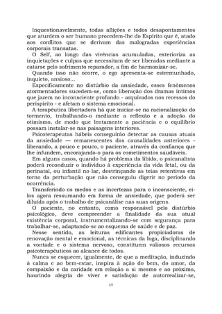 69
Inquestionavelmente, todas aflições e todos desapontamentos
que aturdem o ser humano procedem-lhe do Espírito que é, atado
aos conflitos que se derivam das malogradas experiências
corporais transatas.
O Self, ao longo das vivências acumuladas, exterioriza as
inquietações e culpas que necessitam de ser liberadas mediante a
catarse pelo sofrimento reparador, a fim de harmonizar-se.
Quando isso não ocorre, o ego apresenta-se estremunhado,
inquieto, ansioso...
Especificamente no distúrbio da ansiedade, esses fenômenos
atormentadores sucedem-se, como liberação dos dramas íntimos
que jazem no inconsciente profundo - arquivados nos recessos do
períspirito - e afetam o sistema emocional.
A terapêutica libertadora há que iniciar-se na racionalização do
tormento, trabalhando-o mediante a reflexão e a adoção do
otimismo, de modo que lentamente a paciência e o equilíbrio
possam instalar-se nas paisagens interiores.
Psicoterapeutas hábeis conseguirão detectar as causas atuais
da ansiedade — remanescentes das causalidades anteriores -
liberando, a pouco e pouco, o paciente, através da confiança que
lhe infundem, encorajando-o para os cometimentos saudáveis.
Em alguns casos, quando há problema da libido, o psicanalista
poderá reconduzir o indivíduo à experiência da vida fetal, ou da
perinatal, ou infantil no lar, destrinçando as teias retentivas em
torno da perturbação que não conseguiu digerir no período da
ocorrência.
Transferindo os medos e as incertezas para o inconsciente, ei-
los agora ressumando em forma de ansiedade, que poderá ser
diluída após o trabalho de psicanálise nas suas origens.
O paciente, no entanto, como responsável pelo distúrbio
psicológico, deve compreender a finalidade da sua atual
existência corporal, instrumentalizando-se com segurança para
trabalhar-se, adaptando-se ao esquema de saúde e de paz.
Nesse sentido, as leituras edificantes propiciadoras de
renovação mental e emocional, as técnicas da Ioga, disciplinando
a vontade e o sistema nervoso, constituem valiosos recursos
psicoterapêuticos ao alcance de todos.
Nunca se esquecer, igualmente, de que a meditação, induzindo
à calma e ao bem-estar, inspira à ação do bem, do amor, da
compaixão e da caridade em relação a si mesmo e ao próximo,
haurindo alegria de viver e satisfação de autorrealizar-se,
 