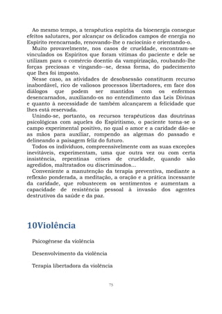 75
Ao mesmo tempo, a terapêutica espírita da bioenergia consegue
efeitos salutares, por alcançar os delicados campos de energia no
Espírito reencarnado, renovando-lhe o raciocínio e orientando-o.
Muito provavelmente, nos casos de crueldade, encontram-se
vinculados os Espíritos que foram vítimas do paciente e dele se
utilizam para o comércio doentio da vampirização, roubando-lhe
forças preciosas e vingando--se, dessa forma, do padecimento
que lhes foi imposto.
Nesse caso, as atividades de desobsessão constituem recurso
inabordável, rico de valiosos processos libertadores, em face dos
diálogos que podem ser mantidos com os enfermos
desencarnados, auxiliando-os no entendimento das Leis Divinas
e quanto à necessidade de também alcançarem a felicidade que
lhes está reservada.
Unindo-se, portanto, os recursos terapêuticos das doutrinas
psicológicas com aqueles do Espiritismo, o paciente torna-se o
campo experimental positivo, no qual o amor e a caridade dão-se
as mãos para auxiliar, rompendo as algemas do passado e
delineando a paisagem feliz do futuro.
Todos os indivíduos, compreensivelmente com as suas exceções
inevitáveis, experimentam, uma que outra vez ou com certa
insistência, repentinas crises de crueldade, quando são
agredidos, maltratados ou discriminados...
Conveniente a manutenção da terapia preventiva, mediante a
reflexão ponderada, a meditação, a oração e a prática incessante
da caridade, que robustecem os sentimentos e aumentam a
capacidade de resistência pessoal à invasão dos agentes
destrutivos da saúde e da paz.
10Violência
Psicogênese da violência
Desenvolvimento da violência
Terapia libertadora da violência
 