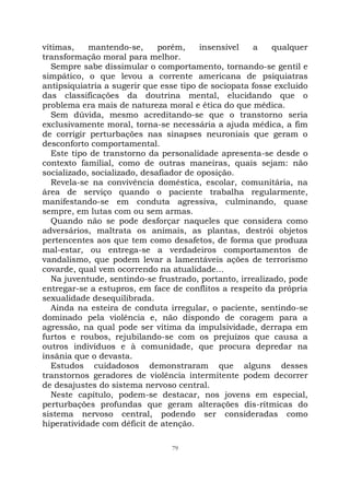 79
vítimas, mantendo-se, porém, insensível a qualquer
transformação moral para melhor.
Sempre sabe dissimular o comportamento, tornando-se gentil e
simpático, o que levou a corrente americana de psiquiatras
antipsiquiatria a sugerir que esse tipo de sociopata fosse excluído
das classificações da doutrina mental, elucidando que o
problema era mais de natureza moral e ética do que médica.
Sem dúvida, mesmo acreditando-se que o transtorno seria
exclusivamente moral, torna-se necessária a ajuda médica, a fim
de corrigir perturbações nas sinapses neuroniais que geram o
desconforto comportamental.
Este tipo de transtorno da personalidade apresenta-se desde o
contexto familial, como de outras maneiras, quais sejam: não
socializado, socializado, desafiador de oposição.
Revela-se na convivência doméstica, escolar, comunitária, na
área de serviço quando o paciente trabalha regularmente,
manifestando-se em conduta agressiva, culminando, quase
sempre, em lutas com ou sem armas.
Quando não se pode desforçar naqueles que considera como
adversários, maltrata os animais, as plantas, destrói objetos
pertencentes aos que tem como desafetos, de forma que produza
mal-estar, ou entrega-se a verdadeiros comportamentos de
vandalismo, que podem levar a lamentáveis ações de terrorismo
covarde, qual vem ocorrendo na atualidade...
Na juventude, sentindo-se frustrado, portanto, irrealizado, pode
entregar-se a estupros, em face de conflitos a respeito da própria
sexualidade desequilibrada.
Ainda na esteira de conduta irregular, o paciente, sentindo-se
dominado pela violência e, não dispondo de coragem para a
agressão, na qual pode ser vítima da impulsividade, derrapa em
furtos e roubos, rejubilando-se com os prejuízos que causa a
outros indivíduos e à comunidade, que procura depredar na
insânia que o devasta.
Estudos cuidadosos demonstraram que alguns desses
transtornos geradores de violência intermitente podem decorrer
de desajustes do sistema nervoso central.
Neste capítulo, podem-se destacar, nos jovens em especial,
perturbações profundas que geram alterações dis-rítmicas do
sistema nervoso central, podendo ser consideradas como
hiperatividade com déficit de atenção.
 