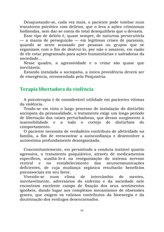 80
Desajustando-se, cada vez mais, o paciente pode tombar num
transtorno psicótico com delírios, que o leva a ações criminosas
hediondas, sem dar-se conta do total desequilíbrio que o devasta.
Esse tipo de delírio é, quase sempre, de natureza persecutória
— a mania de perseguição — em legítimas crises de paranoia,
quando se sente acossado por pessoas ou grupos que se
organizam com o fim de destruí-lo, por não o amarem, em razão
de ele estar programado para ações humanitárias e salvadoras da
sociedade...
Nesse quadro, a agressividade e o crime são quase que
inevitáveis.
Estando instalada a sociopatia, a única providência deverá ser
de emergência, recomendada pela Psiquiatria.
Terapia libertadora da violência
A psicoterapia é de considerável utilidade em pacientes vítimas
da violência.
Tendo-se em vista o largo processo de instalação do distúrbio
sociopata da personalidade, o tratamento exige um longo período
de libertação das raízes perturbadoras, que deram surgimento à
insensibilidade e a todo o cortejo de distúrbios do
comportamento.
O paciente necessita de verdadeiro contributo de afetividade na
família, a fim de reencontrar a autoconfiança e desenvolver a
autoestima profundamente desorganizada.
Concomitantemente, em persistindo a conduta instável quanto
agressiva, o tratamento psiquiátrico, através de medicamentos
específicos, auxiliá-lo-á na reorganização do sistema nervoso
central e no restabelecimento das neurocomunicações
deficientes, de cuja mudança orgânica resultarão benefícios
psicossociais em seu favor.
Vivendo-se num clima de intercâmbio de mentes,
inevitavelmente, adversários do enfermo e da sociedade nele
encontram excelente campo de fixação dos seus sentimentos
ignóbeis, dando lugar aos complexos mecanismos de obsessões
graves, que exigem os valiosos contributos da bioenergia e da
doutrinação dos verdugos desencarnados.
 