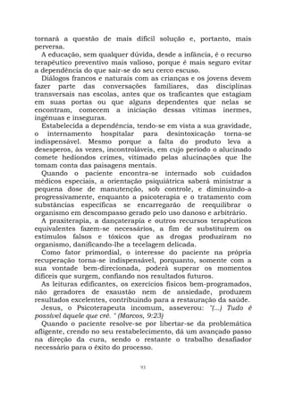 93
tornará a questão de mais difícil solução e, portanto, mais
perversa.
A educação, sem qualquer dúvida, desde a infância, é o recurso
terapêutico preventivo mais valioso, porque é mais seguro evitar
a dependência do que sair-se do seu cerco escuso.
Diálogos francos e naturais com as crianças e os jovens devem
fazer parte das conversações familiares, das disciplinas
transversais nas escolas, antes que os traficantes que estagiam
em suas portas ou que alguns dependentes que nelas se
encontram, comecem a iniciação dessas vítimas inermes,
ingênuas e inseguras.
Estabelecida a dependência, tendo-se em vista a sua gravidade,
o internamento hospitalar para desintoxicação torna-se
indispensável. Mesmo porque a falta do produto leva a
desesperos, às vezes, incontroláveis, em cujo período o alucinado
comete hediondos crimes, vitimado pelas alucinações que lhe
tomam conta das paisagens mentais.
Quando o paciente encontra-se internado sob cuidados
médicos especiais, a orientação psiquiátrica saberá ministrar a
pequena dose de manutenção, sob controle, e diminuindo-a
progressivamente, enquanto a psicoterapia e o tratamento com
substâncias específicas se encarregarão de reequilibrar o
organismo em descompasso gerado pelo uso danoso e arbitrário.
A praxiterapia, a dançaterapia e outros recursos terapêuticos
equivalentes fazem-se necessários, a fim de substituírem os
estímulos falsos e tóxicos que as drogas produziram no
organismo, danificando-lhe a tecelagem delicada.
Como fator primordial, o interesse do paciente na própria
recuperação torna-se indispensável, porquanto, somente com a
sua vontade bem-direcionada, poderá superar os momentos
difíceis que surgem, confiando nos resultados futuros.
As leituras edificantes, os exercícios físicos bem-programados,
não geradores de exaustão nem de ansiedade, produzem
resultados excelentes, contribuindo para a restauração da saúde.
Jesus, o Psicoterapeuta incomum, asseverou: "(...) Tudo é
possível àquele que crê. " (Marcos, 9:23)
Quando o paciente resolve-se por libertar-se da problemática
afligente, crendo no seu restabelecimento, dá um avançado passo
na direção da cura, sendo o restante o trabalho desafiador
necessário para o êxito do processo.
 