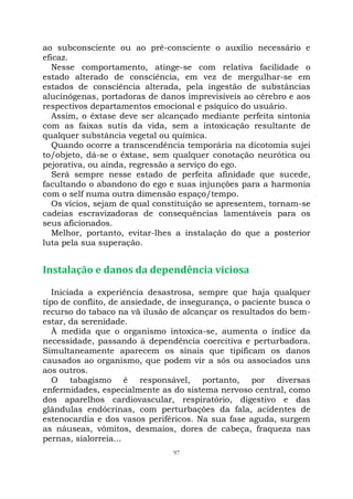 97
ao subconsciente ou ao pré-consciente o auxílio necessário e
eficaz.
Nesse comportamento, atinge-se com relativa facilidade o
estado alterado de consciência, em vez de mergulhar-se em
estados de consciência alterada, pela ingestão de substâncias
alucinógenas, portadoras de danos imprevisíveis ao cérebro e aos
respectivos departamentos emocional e psíquico do usuário.
Assim, o êxtase deve ser alcançado mediante perfeita sintonia
com as faixas sutis da vida, sem a intoxicação resultante de
qualquer substância vegetal ou química.
Quando ocorre a transcendência temporária na dicotomia sujei
to/objeto, dá-se o êxtase, sem qualquer conotação neurótica ou
pejorativa, ou ainda, regressão a serviço do ego.
Será sempre nesse estado de perfeita afinidade que sucede,
facultando o abandono do ego e suas injunções para a harmonia
com o self numa outra dimensão espaço/tempo.
Os vícios, sejam de qual constituição se apresentem, tornam-se
cadeias escravizadoras de consequências lamentáveis para os
seus aficionados.
Melhor, portanto, evitar-lhes a instalação do que a posterior
luta pela sua superação.
Instalação e danos da dependência viciosa
Iniciada a experiência desastrosa, sempre que haja qualquer
tipo de conflito, de ansiedade, de insegurança, o paciente busca o
recurso do tabaco na vã ilusão de alcançar os resultados do bem-
estar, da serenidade.
À medida que o organismo intoxica-se, aumenta o índice da
necessidade, passando à dependência coercitiva e perturbadora.
Simultaneamente aparecem os sinais que tipificam os danos
causados ao organismo, que podem vir a sós ou associados uns
aos outros.
O tabagismo é responsável, portanto, por diversas
enfermidades, especialmente as do sistema nervoso central, como
dos aparelhos cardiovascular, respiratório, digestivo e das
glândulas endócrinas, com perturbações da fala, acidentes de
estenocardia e dos vasos periféricos. Na sua fase aguda, surgem
as náuseas, vômitos, desmaios, dores de cabeça, fraqueza nas
pernas, sialorreia...
 