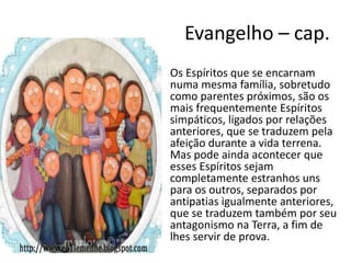 Evangelho – cap.
• Os Espíritos que se encarnam
numa mesma família, sobretudo
como parentes próximos, são os
mais frequentemente Espíritos
simpáticos, ligados por relações
anteriores, que se traduzem pela
afeição durante a vida terrena.
Mas pode ainda acontecer que
esses Espíritos sejam
completamente estranhos uns
para os outros, separados por
antipatias igualmente anteriores,
que se traduzem também por seu
antagonismo na Terra, a fim de
lhes servir de prova.
 