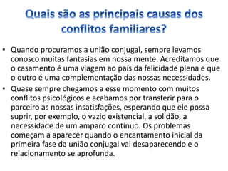 • Quando procuramos a união conjugal, sempre levamos
conosco muitas fantasias em nossa mente. Acreditamos que
o casamento é uma viagem ao país da felicidade plena e que
o outro é uma complementação das nossas necessidades.
• Quase sempre chegamos a esse momento com muitos
conflitos psicológicos e acabamos por transferir para o
parceiro as nossas insatisfações, esperando que ele possa
suprir, por exemplo, o vazio existencial, a solidão, a
necessidade de um amparo contínuo. Os problemas
começam a aparecer quando o encantamento inicial da
primeira fase da união conjugal vai desaparecendo e o
relacionamento se aprofunda.
 
