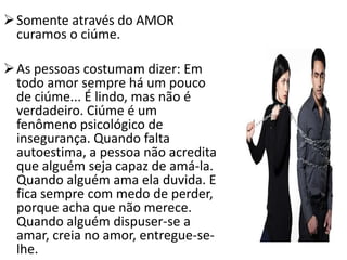 Somente através do AMOR
curamos o ciúme.
As pessoas costumam dizer: Em
todo amor sempre há um pouco
de ciúme... É lindo, mas não é
verdadeiro. Ciúme é um
fenômeno psicológico de
insegurança. Quando falta
autoestima, a pessoa não acredita
que alguém seja capaz de amá-la.
Quando alguém ama ela duvida. E
fica sempre com medo de perder,
porque acha que não merece.
Quando alguém dispuser-se a
amar, creia no amor, entregue-se-
lhe.
 