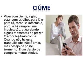 • Viver com ciúme, vigiar,
estar com os olhos para lá e
para cá, torna-se infortúnio,
porque há sempre uma
inquietação, aguardando
alguns momentos de prazer.
O amor legítimo confia.
Quando não há essa
tranquilidade, não é amor,
mas desejo de posse,
tormento. É um desvio de
comportamento afetivo.
 