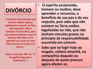 DIVÓRCIO
• O espírita esclarecido,
homem ou mulher, deve
aprender a renunciar, a
benefício de sua paz e do seu
reajuste, pois sabe que não
existem na Terra uniões
legalizadas ou não, que não
tenham vínculos graves no
princípio da responsabilidade
assumida em comum.
• Sabe que se fugir hoje ao
resgate, voltará amanhã, na
companhia daquele ou
daquela de quem procura
agora afastar-se.
O divórcio é lei humana que
tem por objeto separar
legalmente o que já, de fato,
está separado. Não é
contrário à lei de Deus, pois
que apenas reforma o que os
homens hão feito e só é
aplicável nos casos em que
não se levou em conta a lei
divina."
(Item 5, do Cap. XXII, de "O
Evangelho Segundo o
Espiritismo".)
 