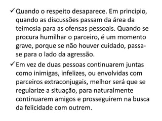 Quando o respeito desaparece. Em principio,
quando as discussões passam da área da
teimosia para as ofensas pessoais. Quando se
procura humilhar o parceiro, é um momento
grave, porque se não houver cuidado, passa-
se para o lado da agressão.
Em vez de duas pessoas continuarem juntas
como inimigas, infelizes, ou envolvidas com
parceiros extraconjugais, melhor será que se
regularize a situação, para naturalmente
continuarem amigos e prosseguirem na busca
da felicidade com outrem.
 