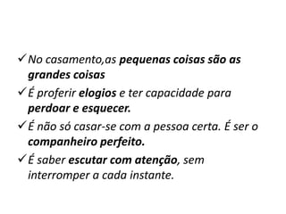 No casamento,as pequenas coisas são as
grandes coisas
É proferir elogios e ter capacidade para
perdoar e esquecer.
É não só casar-se com a pessoa certa. É ser o
companheiro perfeito.
É saber escutar com atenção, sem
interromper a cada instante.
 