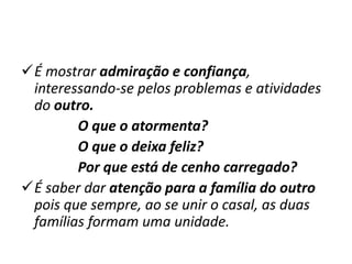 É mostrar admiração e confiança,
interessando-se pelos problemas e atividades
do outro.
O que o atormenta?
O que o deixa feliz?
Por que está de cenho carregado?
É saber dar atenção para a família do outro
pois que sempre, ao se unir o casal, as duas
famílias formam uma unidade.
 