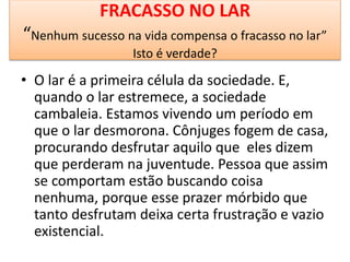 FRACASSO NO LAR
“Nenhum sucesso na vida compensa o fracasso no lar”
Isto é verdade?
• O lar é a primeira célula da sociedade. E,
quando o lar estremece, a sociedade
cambaleia. Estamos vivendo um período em
que o lar desmorona. Cônjuges fogem de casa,
procurando desfrutar aquilo que eles dizem
que perderam na juventude. Pessoa que assim
se comportam estão buscando coisa
nenhuma, porque esse prazer mórbido que
tanto desfrutam deixa certa frustração e vazio
existencial.
 