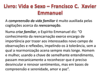 A compreensão da vida familiar é muito auxiliada pelas
cogitações acerca da reencarnação.
Numa crise familiar, o Espírito Emmanuel diz: “O
conhecimento da reencarnação exerce encargo de
importância por trazer aos interessados novo campo de
observações e reflexões, impelindo-os à tolerância, sem a
qual a rearmonização acena sempre mais longe. Homem
e mulher, usando a chave de semelhante entendimento,
passam mecanicamente a reconhecer que é preciso
desvincular e renovar sentimentos, mas em bases de
compreensão e serenidade, amor e paz”.
 