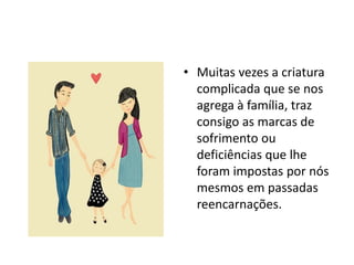 • Muitas vezes a criatura
complicada que se nos
agrega à família, traz
consigo as marcas de
sofrimento ou
deficiências que lhe
foram impostas por nós
mesmos em passadas
reencarnações.
 
