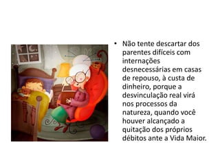 • Não tente descartar dos
parentes difíceis com
internações
desnecessárias em casas
de repouso, à custa de
dinheiro, porque a
desvinculação real virá
nos processos da
natureza, quando você
houver alcançado a
quitação dos próprios
débitos ante a Vida Maior.
 