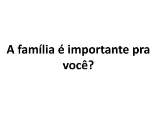 A família é importante pra
você?
 