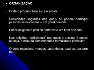 ORGANIZAÇÃO Onde o próprio chefe é o sacerdote; Sociedades sagradas das quais só podem participar pessoas selecionadas – em geral homens; Poder religioso e político pertence a um líder nacional; Nas religiões “tradicionais” nas quais a pessoa já nasce, ou seja, é incluída sem nenhuma formalidade particular; Ordens especiais: monges, curandeiros, padres, pastores etc. 