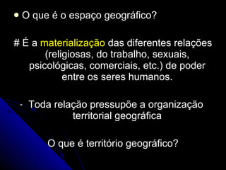 O que é o espaço geográfico? #  É a  materialização  das diferentes relações (religiosas, do trabalho, sexuais, psicológicas, comerciais, etc.) de poder entre os seres humanos. Toda relação pressupõe a organização  territorial geográfica O que é território geográfico?  