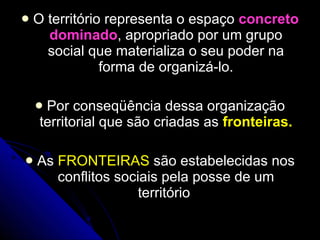 O território representa o espaço  concreto dominado , apropriado por um grupo social que materializa o seu poder na forma de organizá-lo. Por conseqüência dessa organização territorial que são criadas as  fronteiras. As  FRONTEIRAS  são estabelecidas nos conflitos sociais pela posse de um território  