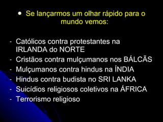 Se lançarmos um olhar rápido para o mundo vemos: Católicos contra protestantes na IRLANDA do NORTE Cristãos contra mulçumanos nos BÁLCÃS Mulçumanos contra hindus na ÍNDIA  Hindus contra budista no SRI LANKA Suicídios religiosos coletivos na ÁFRICA Terrorismo religioso 
