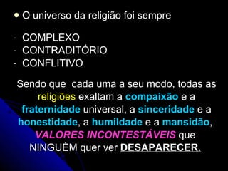 O universo da religião foi sempre COMPLEXO  CONTRADITÓRIO  CONFLITIVO Sendo que  cada uma a seu modo, todas as religiões  exaltam a  compaixão   e a fraternidade  universal, a  sinceridade   e a honestidade , a  humildade  e a  mansidão ,  VALORES INCONTESTÁVEIS   que  NINGUÉM quer ver  DESAPARECER.   