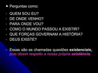 Perguntas como: QUEM SOU EU? DE ONDE VENHO? PARA ONDE VOU? COMO O MUNDO PASSOU A EXISTIR? QUE FORÇAS GOVERNAM A HISTÓRIA? DEUS EXISTE? Essas são as chamadas questões  existenciais,   pois dizem respeito a nossa própria  existência.   