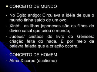 CONCEITO DE MUNDO No Egito antigo: Circulava a idéia de que o mundo tinha saído de um ovo; Xintó:  as ilhas japonesas são os filhos do divino casal que criou o mundo; Judeus/ cristãos do livro do Gênises: criação feita do nada. É por meio da palavra falada que a criação ocorre.  CONCEITO DE HOMEM Alma X corpo (dualismo) 
