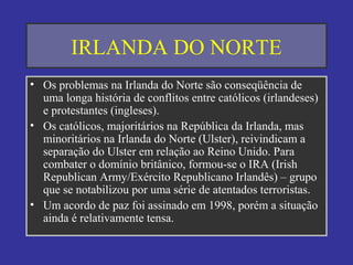IRLANDA DO NORTE
• Os problemas na Irlanda do Norte são conseqüência de
uma longa história de conflitos entre católicos (irlandeses)
e protestantes (ingleses).
• Os católicos, majoritários na República da Irlanda, mas
minoritários na Irlanda do Norte (Ulster), reivindicam a
separação do Ulster em relação ao Reino Unido. Para
combater o domínio britânico, formou-se o IRA (Irish
Republican Army/Exército Republicano Irlandês) – grupo
que se notabilizou por uma série de atentados terroristas.
• Um acordo de paz foi assinado em 1998, porém a situação
ainda é relativamente tensa.
 
