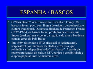 ESPANHA / BASCOS
• O “País Basco” localiza-se entre Espanha e França. Os
bascos são um povo com língua de origem desconhecida e
cultura tradicional. Durante a ditadura de Francisco Franco
(1939-1975), os bascos foram proibidos de ensinar sua
língua (euskera) nas escolas da região e de usar a bandeira
com as cores do País Basco.
• Em 1959, foi criado o ETA (Euskadi ta Askatasuna),
responsável por inúmeros atentados terroristas, que
reivindica a independência do “país basco”. A partir da
redemocratização do país, o ETA perdeu a credibilidade e
o apoio popular, mas se mantém ativo.
 
