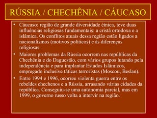 RÚSSIA / CHECHÊNIA / CÁUCASO
• Cáucaso: região de grande diversidade étnica, teve duas
influências religiosas fundamentais: a cristã ortodoxa e a
islâmica. Os conflitos atuais dessa região estão ligados a
nacionalismos (motivos políticos) e às diferenças
religiosas.
• Maiores problemas da Rússia ocorrem nas repúblicas da
Chechênia e do Daguestão, com vários grupos lutando pela
independência e para implantar Estados Islâmicos,
empregado inclusive táticas terroristas (Moscou, Beslan).
• Entre 1994 e 1996, ocorreu violenta guerra entre os
rebeldes chechenos e a Rússia, arrasando várias cidades da
república. Conseguiu-se uma autonomia parcial, mas em
1999, o governo russo volta a intervir na região.
 