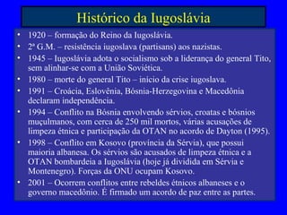 Histórico da Iugoslávia
• 1920 – formação do Reino da Iugoslávia.
• 2ª G.M. – resistência iugoslava (partisans) aos nazistas.
• 1945 – Iugoslávia adota o socialismo sob a liderança do general Tito,
sem alinhar-se com a União Soviética.
• 1980 – morte do general Tito – início da crise iugoslava.
• 1991 – Croácia, Eslovênia, Bósnia-Herzegovina e Macedônia
declaram independência.
• 1994 – Conflito na Bósnia envolvendo sérvios, croatas e bósnios
muçulmanos, com cerca de 250 mil mortos, várias acusações de
limpeza étnica e participação da OTAN no acordo de Dayton (1995).
• 1998 – Conflito em Kosovo (província da Sérvia), que possui
maioria albanesa. Os sérvios são acusados de limpeza étnica e a
OTAN bombardeia a Iugoslávia (hoje já dividida em Sérvia e
Montenegro). Forças da ONU ocupam Kosovo.
• 2001 – Ocorrem conflitos entre rebeldes étnicos albaneses e o
governo macedônio. É firmado um acordo de paz entre as partes.
 