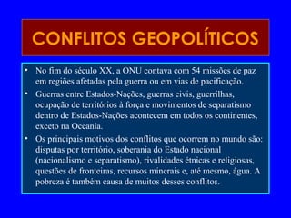 CONFLITOS GEOPOLÍTICOS
• No fim do século XX, a ONU contava com 54 missões de paz
em regiões afetadas pela guerra ou em vias de pacificação.
• Guerras entre Estados-Nações, guerras civis, guerrilhas,
ocupação de territórios à força e movimentos de separatismo
dentro de Estados-Nações acontecem em todos os continentes,
exceto na Oceania.
• Os principais motivos dos conflitos que ocorrem no mundo são:
disputas por território, soberania do Estado nacional
(nacionalismo e separatismo), rivalidades étnicas e religiosas,
questões de fronteiras, recursos minerais e, até mesmo, água. A
pobreza é também causa de muitos desses conflitos.
 
