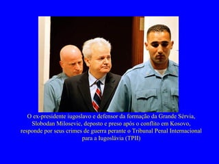 O ex-presidente iugoslavo e defensor da formação da Grande Sérvia,
Slobodan Milosevic, deposto e preso após o conflito em Kosovo,
responde por seus crimes de guerra perante o Tribunal Penal Internacional
para a Iugoslávia (TPII)
 
