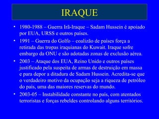 IRAQUE
• 1980-1988 – Guerra Irã-Iraque – Sadam Hussein é apoiado
por EUA, URSS e outros países.
• 1991 – Guerra do Golfo – coalizão de países força a
retirada das tropas iraquianas do Kuwait. Iraque sofre
embargo da ONU e são adotadas zonas de exclusão aérea.
• 2003 – Ataque dos EUA, Reino Unido e outros países
justificado pela suspeita de armas de destruição em massa
e para depor a ditadura de Sadam Hussein. Acredita-se que
o verdadeiro motivo da ocupação seja a riqueza de petróleo
do país, uma das maiores reservas do mundo.
• 2003-05 – Instabilidade constante no país, com atentados
terroristas e forças rebeldes controlando alguns territórios.
 