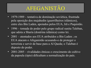 AFEGANISTÃO
• 1979-1989 – tentativa de dominação soviética, frustrada
pela oposição dos mujahedin (guerrilheiros islâmicos),
entre eles Bin Laden, apoiados pelos EUA, Irã e Paquistão.
• 1996 – tomada do poder pelo grupo radical sunita Taleban,
que adota a Sharia (doutrina islâmica) como lei.
• 2001 – atentados aos EUA atribuídos a Bin Laden ; os
EUA atacam o Afeganistão acusando-o de proteger o
terrorista e servir de base para a Al Qaeda; o Taleban é
deposto do poder.
• 2001-2005 – rivalidades étnicas e crescimento do cultivo
da papoula (ópio) dificultam a normalização do país.
 