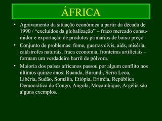 ÁFRICA
• Agravamento da situação econômica a partir da década de
1990 / “excluídos da globalização” – fraco mercado consu-
midor e exportação de produtos primários de baixo preço.
• Conjunto de problemas: fome, guerras civis, aids, miséria,
catástrofes naturais, fraca economia, fronteiras artificiais –
formam um verdadeiro barril de pólvora.
• Maioria dos países africanos passou por algum conflito nos
últimos quinze anos: Ruanda, Burundi, Serra Leoa,
Libéria, Sudão, Somália, Etiópia, Eritréia, República
Democrática do Congo, Angola, Moçambique, Argélia são
alguns exemplos.
 