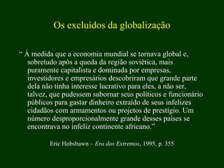 Os excluídos da globalização
“ À medida que a economia mundial se tornava global e,
sobretudo após a queda da região soviética, mais
puramente capitalista e dominada por empresas,
investidores e empresários descobriram que grande parte
dela não tinha interesse lucrativo para eles, a não ser,
talvez, que pudessem subornar seus políticos e funcionário
públicos para gastar dinheiro extraído de seus infelizes
cidadãos com armamentos ou projetos de prestígio. Um
número desproporcionalmente grande desses países se
encontrava no infeliz continente africano.”
Eric Hobsbawn – Era dos Extremos, 1995, p. 355
 