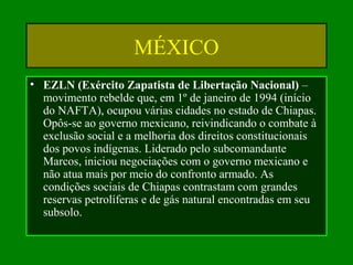 MÉXICO
• EZLN (Exército Zapatista de Libertação Nacional) –
movimento rebelde que, em 1º de janeiro de 1994 (início
do NAFTA), ocupou várias cidades no estado de Chiapas.
Opôs-se ao governo mexicano, reivindicando o combate à
exclusão social e a melhoria dos direitos constitucionais
dos povos indígenas. Liderado pelo subcomandante
Marcos, iniciou negociações com o governo mexicano e
não atua mais por meio do confronto armado. As
condições sociais de Chiapas contrastam com grandes
reservas petrolíferas e de gás natural encontradas em seu
subsolo.
 