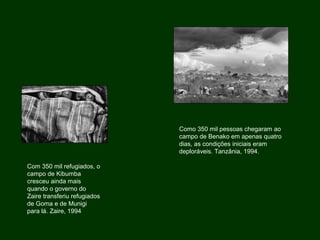 Com 350 mil refugiados, o
campo de Kibumba
cresceu ainda mais
quando o governo do
Zaire transferiu refugiados
de Goma e de Munigi
para lá. Zaire, 1994
Como 350 mil pessoas chegaram ao
campo de Benako em apenas quatro
dias, as condições iniciais eram
deploráveis. Tanzânia, 1994.
 
