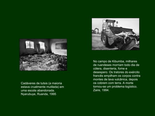 Cadáveres de tutsis (a maioria
estava cruelmente mutilada) em
uma escola abandonada.
Nyarubuye, Ruanda, 1995
No campo de Kibumba, milhares
de ruandeses morriam todo dia de
cólera, disenteria, fome e
desespero. Os tratores do exército
francês empilham os corpos contra
montes de lava vulcânica, depois
os cobrem com terra. A morte
tornou-se um problema logístico.
Zaire, 1994.
 