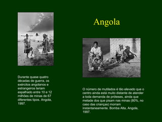 Durante quase quatro
décadas de guerra, os
exércitos angolanos e
estrangeiros teriam
espalhado entre 10 e 12
milhões de minas de 67
diferentes tipos. Angola,
1997.
O número de mutilados é tão elevado que o
centro ainda está muito distante de atender
a toda demanda de próteses, ainda que
metade dos que pisam nas minas (80%, no
caso das crianças) morram
instantaneamente. Bomba Alta, Angola,
1997.
Angola
 