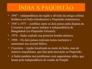 ÍNDIA X PAQUISTÃO
• 1947 – independência da região e divisão da antiga colônia
britânica em Índia (hinduísmo) e Paquistão (islamismo).
• 1947 e 1971 – conflitos entre os dois países pela disputa da
Caxemira e pelo apoio indiano à independência de
Bangladesh (ex-Paquistão Oriental).
• 1974 – Índia explode sua primeira bomba atômica.
• 1998 – Os dois países realizam testes nucleares e
aumentam seu arsenal bélico.
• Caxemira – região localizada no norte da Índia, mas de
maioria muçulmana, que luta pela anexação ao Paquistão.
• A Índia também tem problemas com separatistas sikhs, que
lutam pela independência do estado de Punjab.
 