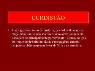 CURDISTÃO
• Maior grupo étnico sem território, os curdos, de maioria
muçulmana sunita, não são turcos nem árabes nem persas.
Espalham-se principalmente por terras da Turquia, do Irã e
do Iraque, onde sofreram duras perseguições, embora
ocupem também pequenas áreas da Síria e da Armênia.
 
