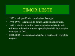 TIMOR LESTE
• 1975 – independência em relação a Portugal.
• 1975-1999 – anexação do Timor Leste pela Indonésia.
• 1999 – plebiscito define desocupação indonésia do país;
militares indonésios atacam a população civil; intervenção
de tropas da ONU.
• 2001-2002 – realização de eleições e pacificação completa
do país.
 
