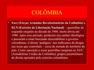 COLÔMBIA
• Farc (Forças Armadas Revolucionárias da Colômbia) e
ELN (Exército de Libertação Nacional) – guerrilhas de
esquerda surgidas na década de 1960, muito ativas até
1980. Após esse período, perderam seu caráter ideológico
e passaram a atuar buscando desestabilizar o governo
colombiano. Cobram ‘pedágios’ dos traficantes de drogas
nas áreas que controlam – cerca de metade do território do
país. Como oposição a essas guerrilhas surgiram as AUC
(Autodefesas Unidas da Colômbia), grupos paramilitares
de direita apoiados pelo exército colombiano.
 