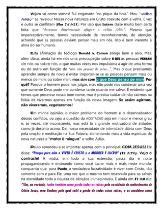 Vejam só como somos! Fui enganado “no pique da bola”. Meu “velho
Adão” se revelou! Nossa nova natureza em Cristo coexiste com a velha. E vez
e outra se conflitam (Rm 7:14-21). Por isso que Lutero disse muito bem certa
feita que “devemos diariamente afogar o velho Adão”. Mesmo que
imperceptivelmente, temos necessidade de reconhecimento, de atenção,
achando que as pessoas deviam pensar mais em nós. Isto é bem inerente à
alma do ser humano.
Esta afirmação do teólogo Donald A. Carson atinge bem o alvo. Mas,
além disso, ainda há em nós uma preocupação sobre O QUE as pessoas PENSAM
de nós ou sobre nós, o que muitas vezes nos impulsiona a agir de uma forma
ou de outra em função do “que vão pensar de mim...”. Mas o que precisamos
aprender sempre de novo é evitar importar-se se as pessoas pensam mais ou
menos de mim, ou sobre mim, mas sim com o que Deus pensa de mim. Por
quê? Porque o homem pode nos julgar, mas não pode nos condenar uma vez
que somente Deus pode me condenar tanto quanto me salvar. É evidente que
temos que preservar nosso bom nome, mas é preciso cuidar de não cairmos na
fobia de vivermos apenas em função da nossa imagem. Se assim agirmos,
não viveremos, vegetaremos!
Em minha opinião, o maior problema do homem é o desencadeador
desses conflitos, ou seja, a questão da ACEITAÇÃO seja em maior e menor grau
e, às vezes, até inconsciente, mas está lá a grande motivadora de atitudes
como já descrito acima. Daí nossa necessidade de intimidade diária com Deus
pela oração e meditação na Sua Palavra, alimentando mais a vida espiritual da
nova natureza e “matar à míngua” o velho Adão.
Paulo aprendeu a se importar apenas com o principal: COM JESUS! Ele
disse: “Porque para mim o VIVER É CRISTO e o MORRER É LUCRO” (Fl 1:21). Veja o
contraste! A mídia, em toda a sua extensão, passa dia e noite
propagandeando e ensinando como você lucrar mais e mais neste mundo;
conquanto que, para Paulo, a verdadeira lucratividade é viver com Cristo, tão
somente com e para Ele, uma vez que o mesmo tem reservado para os salvos
na eternidade toda a riqueza de bênçãos inimagináveis. E ainda em Fl 3:8 diz:
“Sim, na verdade, tenho também como perda todas as coisas pela excelência do conhecimento de
Cristo Jesus, meu Senhor; pelo qual sofri a perda de todas estas coisas, e as considero como
 