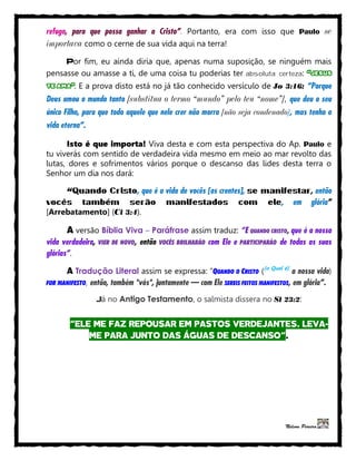 refugo, para que possa ganhar a Cristo”. Portanto, era com isso que Paulo se
importava como o cerne de sua vida aqui na terra!
Por fim, eu ainda diria que, apenas numa suposição, se ninguém mais
pensasse ou amasse a ti, de uma coisa tu poderias ter absoluta certeza: “JESUS
TE AMA”. E a prova disto está no já tão conhecido versículo de Jo 3:16: “Porque
Deus amou o mundo tanto [substitua o termo “mundo” pelo teu “nome”], que deu o seu
único Filho, para que todo aquele que nele crer não morra [não seja condenado], mas tenha a
vida eterna”.
Isto é que importa! Viva desta e com esta perspectiva do Ap. Paulo e
tu viverás com sentido de verdadeira vida mesmo em meio ao mar revolto das
lutas, dores e sofrimentos vários porque o descanso das lides desta terra o
Senhor um dia nos dará:
“Quando Cristo, que é a vida de vocês [os crentes], se manifestar, então
vocês também serão manifestados com ele, em glória”
[Arrebatamento] (Cl 3:4).
A versão Bíblia Viva – Paráfrase assim traduz: “E QUANDO CRISTO, que é a nossa
vida verdadeira, VIER DE NOVO, então VOCÊS BRILHARÃO com Ele e PARTICIPARÃO de todas as suas
glórias”.
A Tradução Literal assim se expressa: “QUANDO O CRISTO ([o Qual é]
a nossa vida)
FOR MANIFESTO, então, também *vós*, juntamente — com Ele SEREIS FEITOS MANIFESTOS, em glória”.
Já no Antigo Testamento, o salmista dissera no Sl 23:2:
“ELE ME FAZ REPOUSAR EM PASTOS VERDEJANTES. LEVA-
ME PARA JUNTO DAS ÁGUAS DE DESCANSO”.
Nelson Pereira
 